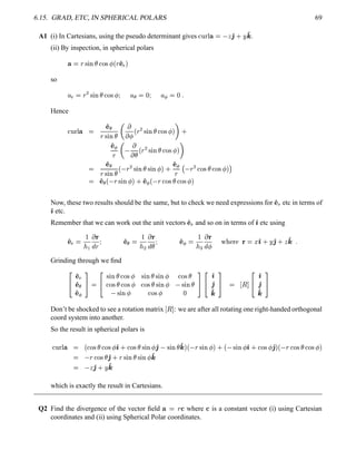6.15. GRAD, ETC, IN SPHERICAL POLARS 69
A1 (i) In Cartesians, using the pseudo determinant gives  ¢  ¤¥   '2 0 ¨ '4 .
(ii) By inspection, in spherical polars
¥  § % ¨ #¤£  ! %¡ 
¢ § ' 
3

so
¦ 3
¨§
¡
% ¨ #¤£ !$%¡ ¡  ¦ ¦ ¡ ¢  ¦ ¡    5
Hence
£¢  ¤¥  ' ¨¦
§% ¨ #¤£
 
  
¢ §
¡
% ¨ #¤£ !$%¡ 
  0
' ¢¡
§
 
 £
¢ §
¡
% ¨ #§£ !$%  
 
 ' ¨¦
§% ¨ #¤£
¢ §
¡
% ¨ #§£ % ¨ #  
 0 ' ¢¡
§
$
§
¡
 !$% £ !$%  
 
 ' ¢¦ ¢ §% ¨ #¢ 
 0 ' ¢¡ ¢ §  !$%¥£ !$%¡ 

Now, these two results should be the same, but to check we need expressions for ' 
3
etc in terms of
') etc.
Remember that we can work out the unit vectors ' 
3
and so on in terms of ') etc using
' 
3



 
@
§
  ' ¢¦ 

 ¡
 
@
£
  ' ¢¡ 

 
 
@
 
£      ¤ ') 0 ¨ '2 0  '4 5
Grinding through we ﬁnd
¤¥
' 
3
' ¢¦
' ¢¡
¦§

¤¥
% ¨ #§£ !$%   % ¨ #§£ % ¨ #¢  !$%¥£
 !$%¥£ !$%¡   !$%¥£ % ¨ #   % ¨ #¤£
% ¨ #¢   !$%    
¦§¨¤¥
')
'2
'4
¦§
 ©

¤¥
')
'2
'4
¦§
Don’t be shocked to see a rotation matrix ©
 : we are after all rotating one right-handed orthogonal
coord system into another.
So the result in spherical polars is
£¢  ¤¥  ¢  !$%¥£ !$%¡  ') 0 !$%¥£ % ¨ #   '2 % ¨ #¤£ '4  ¢ § % ¨ #  
 0 ¢ % ¨ #   ') 0  !$%¡  '2  ¢ §  !$%¥£ !$%¡ 

 §  ! %¥£ '2 0 §% ¨ #§£ % ¨ #¢  '4
  '2 0 ¨ '4
which is exactly the result in Cartesians.
Q2 Find the divergence of the vector ﬁeld ¥  §  where  is a constant vector (i) using Cartesian
coordinates and (ii) using Spherical Polar coordinates.
 