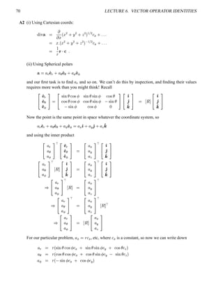 70 LECTURE 6. VECTOR OPERATOR IDENTITIES
A2 (i) Using Cartesian coords:
%©¨ ¥ 

 ¤ ¢¤ ¡ 0 ¨ ¡ 0  ¡  ' ¡ 
(
0 5 5 5
 ¤ 5¢¤ ¡ 0 ¨ ¡ 0  ¡   ' ¡ 
(
0 5 5 5


§
  
5
(ii) Using Spherical polars
¥  ¦ 3
' 
3
0 ¦ ¦ ' ¢¦ 0 ¦ ¡ ' ¢¡
and our ﬁrst task is to ﬁnd ¦ 3
and so on. We can’t do this by inspection, and ﬁnding their values
requires more work than you might think! Recall
¤¥
' 
3
' ¢¦
'  ¡
¦§

¤¥
% ¨ #§£  ! %   % ¨ #§£ % ¨ #¢  !$% £
!$%¥£  !$%¡  !$%¥£ % ¨ #   % ¨ #¤£
% ¨ #¢  !$%    
¦§ ¤¥
')
'2
'4
¦§
 ©

¤¥
')
'2
'4
¦§
Now the point is the same point in space whatever the coordinate system, so
¦ 3
' 
3
0 ¦ ¦ ' ¢¦ 0 ¦ ¡ ' ¢¡  ¦ (
') 0 ¦ 5
'2 0 ¦ 8
'4
and using the inner product
¤¥
¦ 3
¦ ¦
¦ ¡
¦§ ¡
¤¥
' 
3
' ¨¦
' ¢¡
¦§

¤¥
¦ (
¦ 5
¦ 8
¦§ ¡
¤¥
')
'2
'4
¦§
¤¥
¦ 3
¦ ¦
¦ ¡
¦§ ¡
©

¤¥
')
'2
'4
¦§

¤¥
¦ (
¦ 5
¦ 8
¦§ ¡
¤¥
')
'2
'4
¦§
¡
¤¥
¦ 3
¦ ¦
¦ ¡
¦§ ¡
©
 
¤¥
¦ (
¦ 5
¦ 8
¦§ ¡
¡
¤¥
¦ 3
¦ ¦
¦ ¡
¦§ ¡

¤¥
¦ (
¦ 5
¦ 8
¦§ ¡
©
 ¡
¡
¤¥
¦ 3
¦ ¦
¦ ¡
¦§
 ©

¤¥
¦ (
¦ 5
¦ 8
¦§
For our particular problem, ¦ (
 §

(
, etc, where

(
is a constant, so now we can write down
¦ 3
 §
¢ % ¨ #¤£  !$%¡ 

(
0 % ¨ #¤£ % ¨ #  

5
0 !$%¥£

8

¦ ¦  §
¢  !$%¥£ !$%  

(
0  ! %¥£ % ¨ #  

5
% ¨ #§£

8

¦ ¡  §
¢ % ¨ #  

(
0  !$%¡ 

5

 