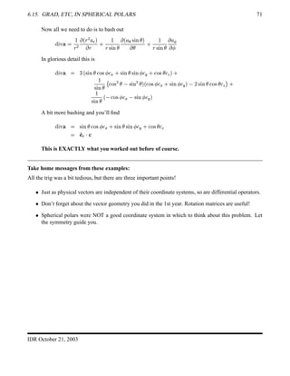 6.15. GRAD, ETC, IN SPHERICAL POLARS 71
Now all we need to do is to bash out
%©¨  ¥ 

§
¡
 ¢ §
¡
¦ 3

 §
0 
§% ¨ #¤£
 ¢ ¦ ¦ % ¨ #¤£

 £
0 
§ % ¨ #¤£
 ¦ ¡
  
In glorious detail this is
%©¨  ¥   ¢ % ¨ #§£  ! %¡ 

(
0 % ¨ #¤£ % ¨ #  

5
0 !$% £

8
 0

% ¨ #§£
$
 !$%
¡
£ % ¨ #
¡
£
 ¢  !$%  

(
0 % ¨ #¢ 

5
 ¥ % ¨ # £  !$%¥£

8
 0

% ¨ #§£
¢  !$%  

(
% ¨ #  

5

A bit more bashing and you’ll ﬁnd
%©¨  ¥  % ¨ #§£  !$%  

(
0 % ¨ #§£ % ¨ #¢ 

5
0  !$%¥£

8
 ' 
3
 
This is EXACTLY what you worked out before of course.
Take home messages from these examples:
All the trig was a bit tedious, but there are three important points!
  Just as physical vectors are independent of their coordinate systems, so are differential operators.
  Don’t forget about the vector geometry you did in the 1st year. Rotation matrices are useful!
  Spherical polars were NOT a good coordinate system in which to think about this problem. Let
the symmetry guide you.
IDR October 21, 2003
 