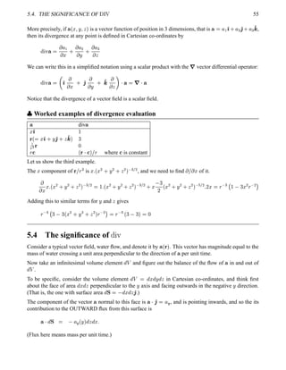 5.4. THE SIGNIFICANCE OF  ¢¡¤£ 55
More precisely, if ¥ ¢¥¤§¦©¨¦ is a vector function of position in 3 dimensions, that is ¥ §¦ ')0 ¦ ¡ '2 0 ¦  '4 ,
then its divergence at any point is deﬁned in Cartesian co-ordinates by
%©¨ ¥ 
 ¦ ¤ 0
 ¦ ¡
 ¨ 0
 ¦ 
 
We can write this in a simpliﬁed notation using a scalar product with the
7 vector differential operator:
%©¨ ¥ 

')

 ¤ 0 '2

 ¨ 0 '4 
   ¥  7 ¥
Notice that the divergence of a vector ﬁeld is a scalar ﬁeld.
 
Worked examples of divergence evaluation
¥ div¥¤ ') 
 ¢  ¤ ') 0 ¨ '2 0  '4  
3
   
§
¢   
 £
§ where  is constant
Let us show the third example.
The
¤ component of  £
§

is
¤ 5¢ ¥¤ ¡ 0 ¨ ¡ 0  ¡   ¡
, and we need to ﬁnd
 £  ¤ of it.

 ¤ ¤ 5¢ ¥¤ ¡ 0 ¨ ¡ 0  ¡    ¡
  5¢ ¥¤ ¡ 0 ¨ ¡ 0  ¡    ¡ 0 ¤! 
¥
¢¥¤ ¡ 0 ¨ ¡ 0  ¡  #  ¡ 5¥
¤  §
 %$
  ¤ ¡
§
 ¡
Adding this to similar terms for
¨ and
 gives
§
  $   ¢¤ ¡ 0 ¨ ¡ 0  ¡  §
 ¡   §
 
¢' # ¡ 
5.4 The signiﬁcance of (0)21
Consider a typical vector ﬁeld, water ﬂow, and denote it by ¥ ¢   . This vector has magnitude equal to the
mass of water crossing a unit area perpendicular to the direction of ¥ per unit time.
Now take an inﬁnitesimal volume element
@#3 and ﬁgure out the balance of the ﬂow of ¥ in and out of
@43 .
To be speciﬁc, consider the volume element
@43  @
¤
@
¨
@
 in Cartesian co-ordinates, and think ﬁrst
about the face of area
@
¤
@
 perpendicular to the
¨ axis and facing outwards in the negative
¨ direction.
(That is, the one with surface area
@65  @
¤
@
 '2 .)
The component of the vector ¥ normal to this face is ¥  '2 7¦ 5
, and is pointing inwards, and so the its
contribution to the OUTWARD ﬂux from this surface is
¥ 
@©5  ¦ 5
¢ ¨ 
@

@
¤ 5
(Flux here means mass per unit time.)
 