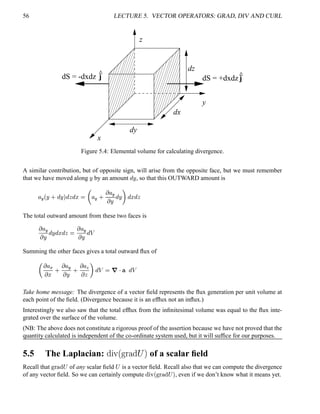 56 LECTURE 5. VECTOR OPERATORS: GRAD, DIV AND CURL
dS = -dxdz j
y
x
z
dz
dx
dy
jdS = +dxdz
Figure 5.4: Elemental volume for calculating divergence.
A similar contribution, but of opposite sign, will arise from the opposite face, but we must remember
that we have moved along
¨ by an amount
@
¨ , so that this OUTWARD amount is
¦ 5
¢¨ 0
@
¨ 
@

@
¤ 

¦ 5
0
 ¦ 5 ¨ @
¨ 
@
¤
@

The total outward amount from these two faces is
 ¦ 5 ¨ @
¨
@
¤
@
 
 ¦ 5 ¨ @#3
Summing the other faces gives a total outward ﬂux of
  ¦ ( ¤ 0
 ¦ 5 ¨ 0
 ¦ 8  
@#3  7  ¥ @#3
Take home message: The divergence of a vector ﬁeld represents the ﬂux generation per unit volume at
each point of the ﬁeld. (Divergence because it is an efﬂux not an inﬂux.)
Interestingly we also saw that the total efﬂux from the inﬁnitesimal volume was equal to the ﬂux inte-
grated over the surface of the volume.
(NB: The above does not constitute a rigorous proof of the assertion because we have not proved that the
quantity calculated is independent of the co-ordinate system used, but it will sufﬁce for our purposes.
5.5 The Laplacian: (0)21
¡£¢¥¤§¦
(©¨ of a scalar ﬁeld
Recall that !# $ % ¡ of any scalar ﬁeld
¡ is a vector ﬁeld. Recall also that we can compute the divergence
of any vector ﬁeld. So we can certainly compute %©¨ ¢ ! ©$ % ¡  , even if we don’t know what it means yet.
 