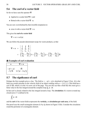 58 LECTURE 5. VECTOR OPERATORS: GRAD, DIV AND CURL
5.6 The curl of a vector ﬁeld
So far we have seen the operator
7
  Applied to a scalar ﬁeld
7 ¡ ; and
  Dotted with a vector ﬁeld
7 ¥ .
You are now overwhelmed by that irrestible temptation to
  cross it with a vector ﬁeld
7   ¥
This gives the curl of a vector ﬁeld
7¡  ¥ 8 £¢ ¥¤¢ ¥ 
We can follow the pseudo-determinant recipe for vector products, so that
7¡  ¥ 
¦¦¦¦¦¦
') '2 '4

)(

)5

$8¦ (
¦ 5
¦ 8
¦¦¦¦¦¦

  ¦ 8 ¨
 ¦ 5   ') 0
  ¦ ( 
 ¦ 8 ¨  '2 0
  ¦ 5 ¤
 ¦ ( ¨  '4
 
Examples of curl evaluation
¥ 7§  ¥
¨ ') 0 ¤ '2 ¥ '4
¤¢¡¨©¡ '4 ¥
¤¢¡¨ ') ¥
¤ ¨©¡
'2
5.7 The signﬁcance of curl
Perhaps the ﬁrst example gives a clue. The ﬁeld ¥  ¨ ') 0 ¤ '2 is sketched in Figure 5.5(a). (It is the
ﬁeld you would calculate as the velocity ﬁeld of an object rotating with ¨    ¦   ¦   .) This ﬁeld has a
curl of ¥ '4 , which is in the r-h screw out of the page. You can also see that a ﬁeld like this must give a
ﬁnite value to the line integral around the complete loop © ¥ 
@
 5
In fact curl is closely related to the line integral around a loop. The circulation of a vector ¥ round any
closed curve  is deﬁned to be

 ¥ 
@

and the curl of the vector ﬁeld ¥ represents the vorticity, or circulation per unit area, of the ﬁeld.
Our proof uses the small rectangular element
@
¤ by
@
¨ shown in Figure 5.5(b). Consider the circulation
round the perimeter of a rectangular element.
 