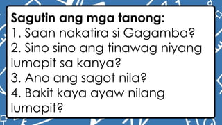 Sagutin ang mga tanong:
1. Saan nakatira si Gagamba?
2. Sino sino ang tinawag niyang
lumapit sa kanya?
3. Ano ang sagot nila?
4. Bakit kaya ayaw nilang
lumapit?
 