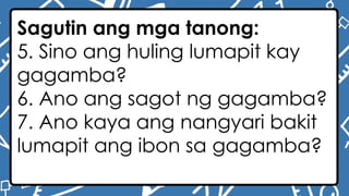 Sagutin ang mga tanong:
5. Sino ang huling lumapit kay
gagamba?
6. Ano ang sagot ng gagamba?
7. Ano kaya ang nangyari bakit
lumapit ang ibon sa gagamba?
 
