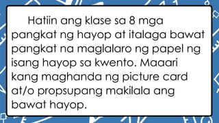 Hatiin ang klase sa 8 mga
pangkat ng hayop at italaga bawat
pangkat na maglalaro ng papel ng
isang hayop sa kwento. Maaari
kang maghanda ng picture card
at/o propsupang makilala ang
bawat hayop.
 