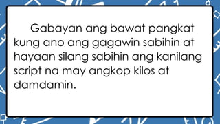 Gabayan ang bawat pangkat
kung ano ang gagawin sabihin at
hayaan silang sabihin ang kanilang
script na may angkop kilos at
damdamin.
 