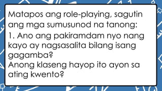 Matapos ang role-playing, sagutin
ang mga sumusunod na tanong:
1. Ano ang pakiramdam nyo nang
kayo ay nagsasalita bilang isang
gagamba?
Anong klaseng hayop ito ayon sa
ating kwento?
 