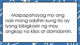 Tandaan:
Maipapahayag mo ang
nais mong sabihin kung ito ay
iyong bibigkasin ng may
angkop na kilos at damdamin.
 