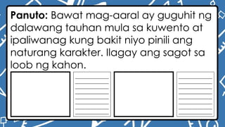 Panuto: Bawat mag-aaral ay guguhit ng
dalawang tauhan mula sa kuwento at
ipaliwanag kung bakit niyo pinili ang
naturang karakter. Ilagay ang sagot sa
loob ng kahon.
________________
________________
________________
________________
________________
________________
________________
________________
________________
________________
________________
________________
________________
________________
________________
________________
 