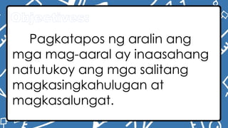 Objectives:
Pagkatapos ng aralin ang
mga mag-aaral ay inaasahang
natutukoy ang mga salitang
magkasingkahulugan at
magkasalungat.
 