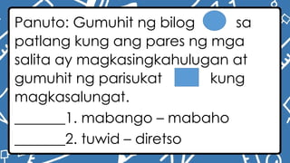 Panuto: Gumuhit ng bilog sa
patlang kung ang pares ng mga
salita ay magkasingkahulugan at
gumuhit ng parisukat kung
magkasalungat.
_______1. mabango – mabaho
_______2. tuwid – diretso
 