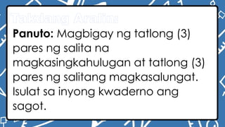 Takdang Aralin:
Panuto: Magbigay ng tatlong (3)
pares ng salita na
magkasingkahulugan at tatlong (3)
pares ng salitang magkasalungat.
Isulat sa inyong kwaderno ang
sagot.
 