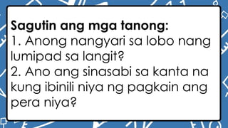 Sagutin ang mga tanong:
1. Anong nangyari sa lobo nang
lumipad sa langit?
2. Ano ang sinasabi sa kanta na
kung ibinili niya ng pagkain ang
pera niya?
 