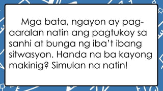 Mga bata, ngayon ay pag-
aaralan natin ang pagtukoy sa
sanhi at bunga ng iba’t ibang
sitwasyon. Handa na ba kayong
makinig? Simulan na natin!
 