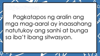 Objectives:
Pagkatapos ng aralin ang
mga mag-aaral ay inaasahang
natutukoy ang sanhi at bunga
sa iba’t ibang sitwasyon.
 