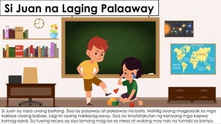 Si Juan na Laging Palaaway
Si Juan ay nasa unang baitang. Siya ay pasaway at palaaway na bata. Mahilig siyang magpaiyak sa mga
kaklase niyang babae. Lagi rin siyang nakikipag-away. Siya ay kinatatakutan ng kaniyang mga kapwa
kamag-aaral. Sa tuwing recess ay siya lamang mag-isa sa mesa at walang may nais na tumabi sa kaniya.
 