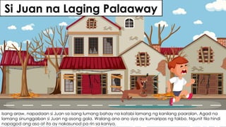 Si Juan na Laging Palaaway
Isang araw, napadaan si Juan sa isang lumang bahay na katabi lamang ng kanilang paaralan. Agad na
lamang sinunggaban si Juan ng asong gala. Walang ano ano siya ay kumaripas ng takbo. Ngunit tila hindi
napagod ang aso at ito ay nakasunod pa rin sa kaniya.
 