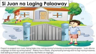 Si Juan na Laging Palaaway
Pagod na pagod na si Juan. Nang bigla may narinig siyang tumawag sa kaniyang pangalan. “Juan dito ka
magtago sa loob ng aming bahay”. Nakita niya si Pedro, ang kaniyang kamag-aral na lagi niyang inaaway.
Dali-daling pumasok si Juan sa bahay nila Pedro at nagtago.
 