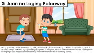 Si Juan na Laging Palaaway
Laking gulat niya na binigyan siya ng tubig ni Pedro. Nagtataka siya kung bakit hindi nagtanim ng galit si
Pedro sa kaniya sa kabila ng lagi niyang ginagawa. Tumingin si Juan sa may bintana at nakita niyang wala
na ang mga aso. Nagpasalamat siya kay Pedro at umalis na ito sa kanilang bahay.
 