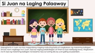 Si Juan na Laging Palaaway
Napagtanto ni Juan na mas magandang maging mabuting bata at magkaroon ng maraming kaibigan.
Simula noon nagbago na si Juan. Siya ay naging palakaibigan at hindi na siya nakikipag-away. Nagkaroon
na rin siya ng maraming kaibigan na kasama niya sa tuwing sila ay uuwi galing sa paaralan.
 