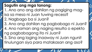 Sagutin ang mga tanong:
1. Ano ano ang dahilan ng pagiging mag-
isa sa mesa ni Juan tuwing recess?
2. Nagbago ba si Juan?
3. Ano ang dahilan ng pagbabago ni Juan?
4. Ano naman ang naging resulta o epekto
ng pagbabagong ito ni Juan?
5. Sino ang laging inaaway ni Juan ngunit
tinulungan siya para matakasan ang aso?
 