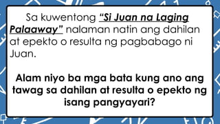 Sa kuwentong “Si Juan na Laging
Palaaway” nalaman natin ang dahilan
at epekto o resulta ng pagbabago ni
Juan.
Alam niyo ba mga bata kung ano ang
tawag sa dahilan at resulta o epekto ng
isang pangyayari?
 
