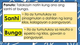 ~ ito ay tumutukoy sa
pinagmulan o dahilan ng isang
kilos, kalagayan o pangyayari.
~ ito ay tumutukoy sa resulta o
epekto ng kilos, gawain o
pangyayari.
Panuto: Talakayin natin kung ano ang
sanhi at bunga.
Sanhi
Bunga
 