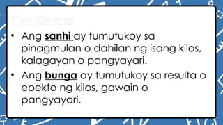Tandaan:
• Ang sanhi ay tumutukoy sa
pinagmulan o dahilan ng isang kilos,
kalagayan o pangyayari.
• Ang bunga ay tumutukoy sa resulta o
epekto ng kilos, gawain o
pangyayari.
 