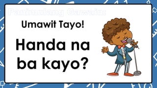 Panimulang Gawain:
Umawit Tayo!
Handa na
ba kayo?
 