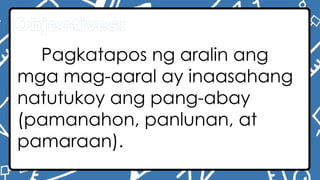 Objectives:
Pagkatapos ng aralin ang
mga mag-aaral ay inaasahang
natutukoy ang pang-abay
(pamanahon, panlunan, at
pamaraan).
 