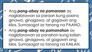 Tandaan:
• Ang pang-abay na pamaraan ay
naglalarawan sa paraan kung paano
ginawa, ginagawa, at gagawin ang
kilos. Sumasagot sa tanong na PAANO.
• Ang pang-abay na pamanahon ay
naglalarawan sa panahon kung kalian
ginawa, ginagawa, at gagawin ang
kilos. Sumasagot sa tanong na KAILAN.
 