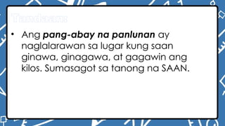Tandaan:
• Ang pang-abay na panlunan ay
naglalarawan sa lugar kung saan
ginawa, ginagawa, at gagawin ang
kilos. Sumasagot sa tanong na SAAN.
 