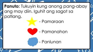 Panuto: Tukuyin kung anong pang-abay
ang may diin. Iguhit ang sagot sa
patlang.
- Pamaraan
- Pamanahon
- Panlunan
 
