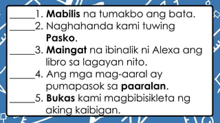 _____1. Mabilis na tumakbo ang bata.
_____2. Naghahanda kami tuwing
Pasko.
_____3. Maingat na ibinalik ni Alexa ang
libro sa lagayan nito.
_____4. Ang mga mag-aaral ay
pumapasok sa paaralan.
_____5. Bukas kami magbibisikleta ng
aking kaibigan.
 