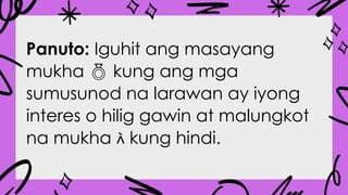 Panuto: Iguhit ang masayang
mukha  kung ang mga
sumusunod na larawan ay iyong
interes o hilig gawin at malungkot
na mukha  kung hindi.
 