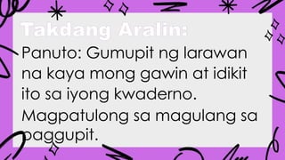 Takdang Aralin:
Panuto: Gumupit ng larawan
na kaya mong gawin at idikit
ito sa iyong kwaderno.
Magpatulong sa magulang sa
paggupit.
 