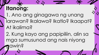 Itanong:
1. Ano ang ginagawa ng unang
larawan? Ikalawa? Ikatlo? Ikaapat?
At ikalima?
2. Kung kayo ang papipiliin, alin sa
mga sumusunod ang nais niyong
gawin?
 