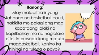 Itanong:
May malapit sa inyong
tahanan na basketball court,
nakikita mo palagi ang mga
kabataang lalaki na
kapitbahay mo na naglalaro
dito. Interesado kang matuto
magbasketball, kanino ka
hihingi ng tulong o payo?
 