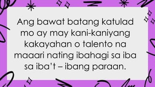 Ang bawat batang katulad
mo ay may kani-kaniyang
kakayahan o talento na
maaari nating ibahagi sa iba
sa iba’t – ibang paraan.
 