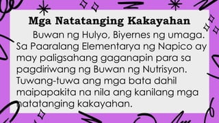 Mga Natatanging Kakayahan
Buwan ng Hulyo, Biyernes ng umaga.
Sa Paaralang Elementarya ng Napico ay
may paligsahang gaganapin para sa
pagdiriwang ng Buwan ng Nutrisyon.
Tuwang-tuwa ang mga bata dahil
maipapakita na nila ang kanilang mga
natatanging kakayahan.
 