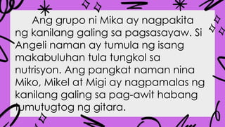 Ang grupo ni Mika ay nagpakita
ng kanilang galing sa pagsasayaw. Si
Angeli naman ay tumula ng isang
makabuluhan tula tungkol sa
nutrisyon. Ang pangkat naman nina
Miko, Mikel at Migi ay nagpamalas ng
kanilang galing sa pag-awit habang
tumutugtog ng gitara.
 