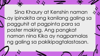 Sina Khaury at Kenshin naman
ay ipinakita ang kanilang galing sa
pagguhit at pagpinta para sa
poster making. Ang pangkat
naman nina Kika ay nagpamalas
ng galing sa pakikipagtalastasan.
 