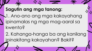 Sagutin ang mga tanong:
1. Ano-ano ang mga kakayahang
ipinamalas ng mga mag-aaral sa
kwento?
2. Kahanga-hanga ba ang kanilang
ipinakitang kakayahan? Bakit?
 