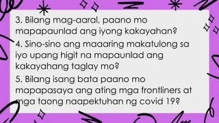 3. Bilang mag-aaral, paano mo
mapapaunlad ang iyong kakayahan?
4. Sino-sino ang maaaring makatulong sa
iyo upang higit na mapaunlad ang
kakayahang taglay mo?
5. Bilang isang bata paano mo
mapapasaya ang ating mga frontliners at
mga taong naapektuhan ng covid 19?
 
