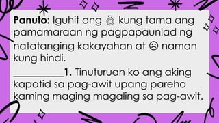 Panuto: Iguhit ang  kung tama ang
pamamaraan ng pagpapaunlad ng
natatanging kakayahan at naman
☹
kung hindi.
__________1. Tinuturuan ko ang aking
kapatid sa pag-awit upang pareho
kaming maging magaling sa pag-awit.
 