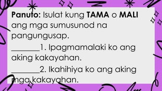 Panuto: Isulat kung TAMA o MALI
ang mga sumusunod na
pangungusap.
_______1. Ipagmamalaki ko ang
aking kakayahan.
_______2. Ikahihiya ko ang aking
mga kakayahan.
 