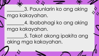 _______3. Pauunlarin ko ang aking
mga kakayahan.
_______4. Ibabahagi ko ang aking
mga kakayahan.
_______5. Takot akong ipakita ang
aking mga kakayahan.
 