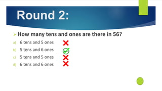 How many tens and ones are there in 56?
a) 6 tens and 5 ones
b) 5 tens and 6 ones
c) 5 tens and 5 ones
d) 6 tens and 6 ones
Round 2:
 