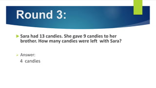 Round 3:
 Sara had 13 candies. She gave 9 candies to her
brother. How many candies were left with Sara?
 Answer:
4 candies
 