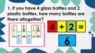 1. If you have 4 glass bottles and 2
plastic bottles, how many bottles are
there altogether?
4 2
+ =
6
 